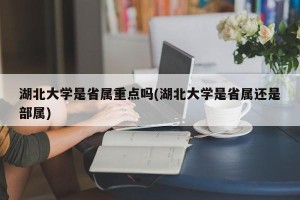湖北大学是省属重点吗(湖北大学是省属还是部属)