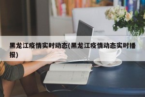 黑龙江疫情实时动态(黑龙江疫情动态实时播报)