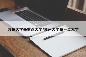 苏州大学是重点大学/苏州大学是一流大学