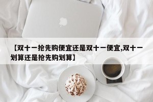 【双十一抢先购便宜还是双十一便宜,双十一划算还是抢先购划算】