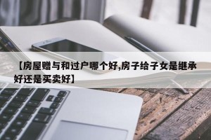 【房屋赠与和过户哪个好,房子给子女是继承好还是买卖好】
