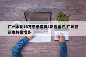 广州本轮16万感染者有4例危重症/广州感染者持续增多