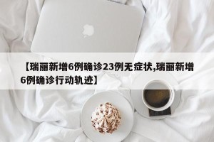 【瑞丽新增6例确诊23例无症状,瑞丽新增6例确诊行动轨迹】