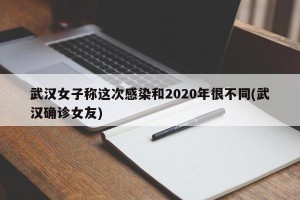 武汉女子称这次感染和2020年很不同(武汉确诊女友)