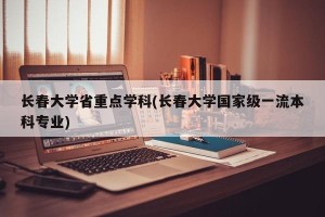 长春大学省重点学科(长春大学国家级一流本科专业)