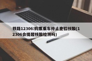 铁路12306:购票乘车停止查验核酸(12306会提醒核酸检测吗)